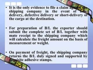 • It is the only evidence to file a claim against the
shipping company in the event of non-
delivery, defective delivery or short-delivery of
the cargo at the destination.
• For preparation of B/L the exporter should
submit the complete set of B/L together with
mate receipt to the shipping company which
will calculate the freight amount on the basis of
measurement or weight.
• On payment of freight, the shipping company
returns the B/L duly signed and supported by
requisite adhesive stamps.
 
