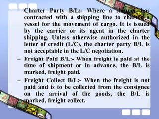 – Charter Party B/L:- Where a shipper has
contracted with a shipping line to charter a
vessel for the movement of cargo. It is issued
by the carrier or its agent in the charter
shipping. Unless otherwise authorized in the
letter of credit (L/C), the charter party B/L is
not acceptable in the L/C negotiation.
– Freight Paid B/L:- When freight is paid at the
time of shipment or in advance, the B/L is
marked, freight paid.
– Freight Collect B/L:- When the freight is not
paid and is to be collected from the consignee
on the arrival of the goods, the B/L is
marked, freight collect.
 