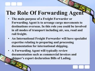 The Role Of Forwarding Agent
• The main purpose of a Freight Forwarder or
Forwarding Agent is to arrange cargo movements to
destinations overseas. In this role you could be involved
in all modes of transport including air, sea, road and
rail freight.
• An International Freight Forwarder will have specialist
expertise relating to preparing and processing
documentation for international shipping.
• A Forwarding Agent will typically review
documentation such as commercial invoices and
shipper‟s export declaration Bills of Lading.
 