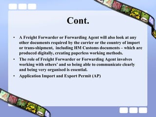 Cont.
• A Freight Forwarder or Forwarding Agent will also look at any
other documents required by the carrier or the country of import
or trans-shipment, including HM Customs documents – which are
produced digitally, creating paperless working methods.
• The role of Freight Forwarder or Forwarding Agent involves
working with others‟ and so being able to communicate clearly
and being very organised is essential.
• Application Import and Export Permit (AP)
 