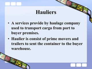 Hauliers
• A services provide by haulage company
used to transport cargo from port to
buyer premises.
• Haulier is consist of prime movers and
trailers to sent the container to the buyer
warehouse.
 