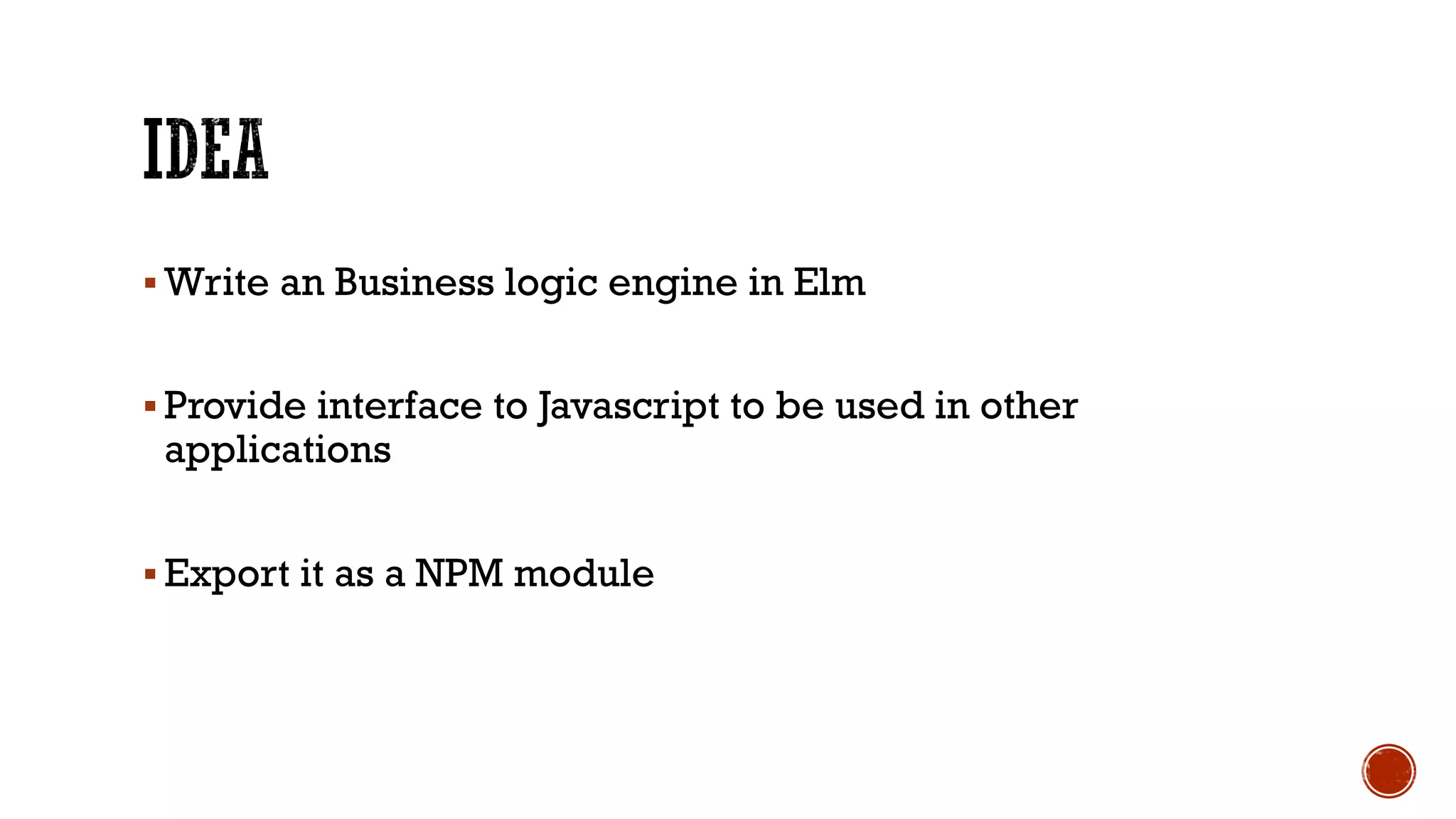§ Write an Business logic engine in Elm
§ Provide interface to Javascript to be used in other
applications
§ Export it as a NPM module
 