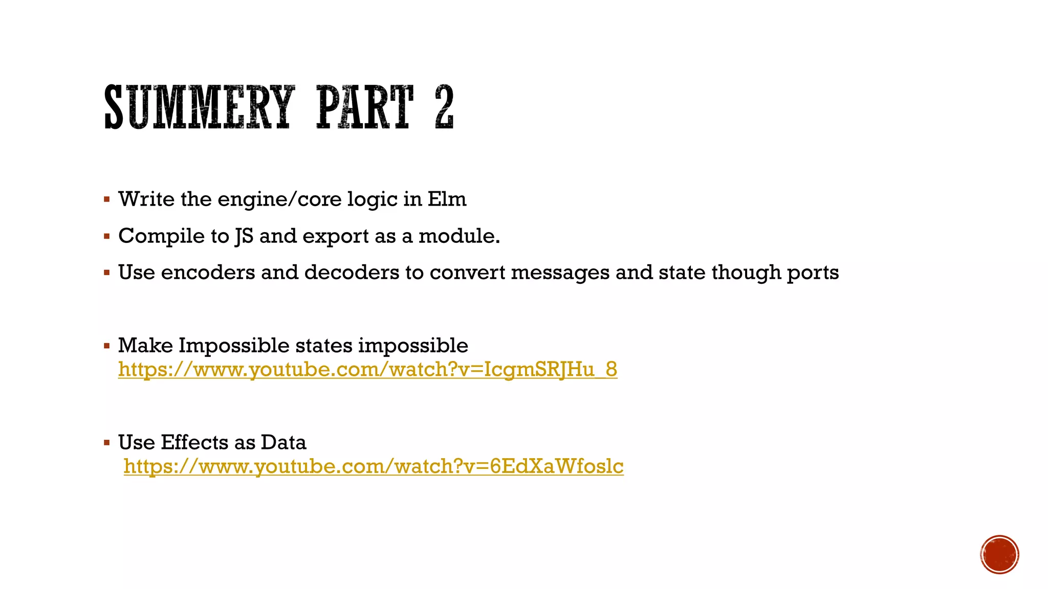 § Write the engine/core logic in Elm
§ Compile to JS and export as a module.
§ Use encoders and decoders to convert messages and state though ports
§ Make Impossible states impossible
https://www.youtube.com/watch?v=IcgmSRJHu_8
§ Use Effects as Data
https://www.youtube.com/watch?v=6EdXaWfoslc
 