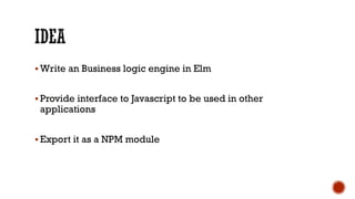 § Write an Business logic engine in Elm
§ Provide interface to Javascript to be used in other
applications
§ Export it as a NPM module
 