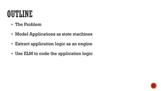 § The Problem
§ Model Applications as state machines
§ Extract application logic as an engine
§ Use ELM to code the application logic
 