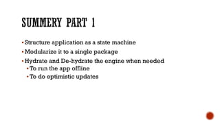 § Structure application as a state machine
§ Modularize it to a single package
§ Hydrate and De-hydrate the engine when needed
§ To run the app offline
§ To do optimistic updates
 