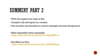 § Write the engine/core logic in Elm
§ Compile to JS and export as a module.
§ Use encoders and decoders to convert messages and state though ports
§ Make Impossible states impossible
https://www.youtube.com/watch?v=IcgmSRJHu_8
§ Use Effects as Data
https://www.youtube.com/watch?v=6EdXaWfoslc
 