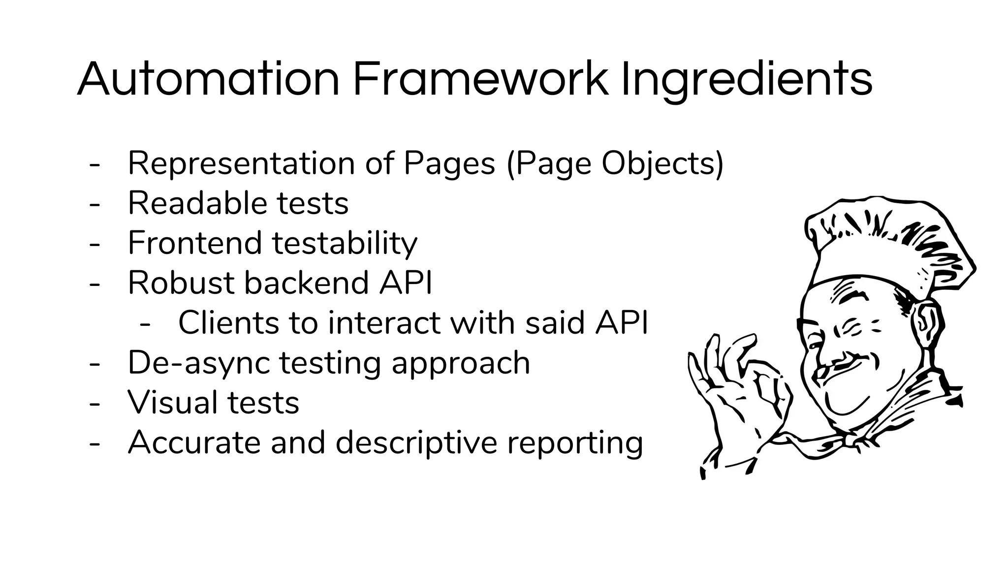 - Representation of Pages (Page Objects)
- Readable tests
- Frontend testability
- Robust backend API
- Clients to interact with said API
- De-async testing approach
- Visual tests
- Accurate and descriptive reporting
Automation Framework Ingredients
 