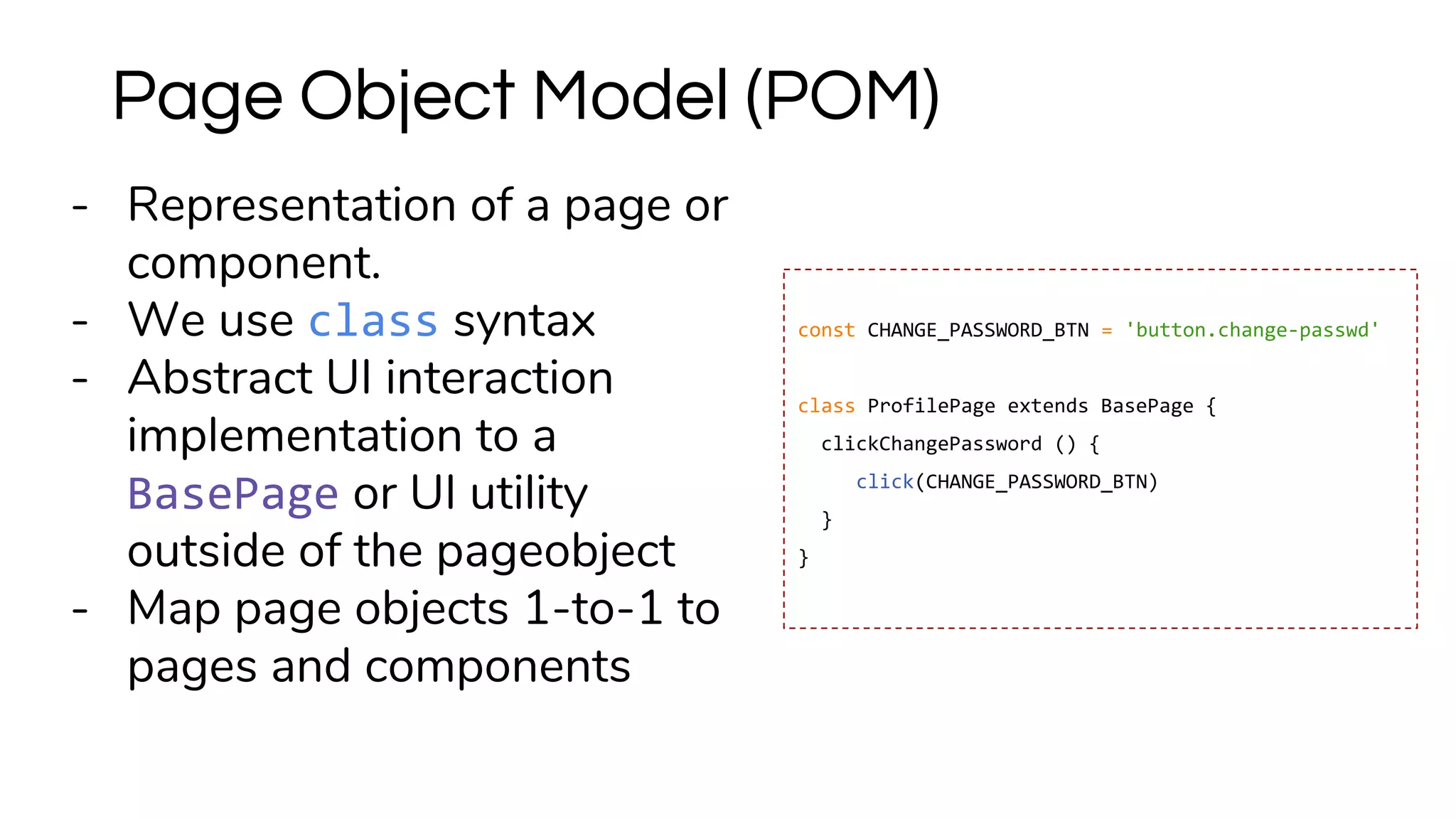 - Representation of a page or
component.
- We use class syntax
- Abstract UI interaction
implementation to a
BasePage or UI utility
outside of the pageobject
- Map page objects 1-to-1 to
pages and components
Page Object Model (POM)
const CHANGE_PASSWORD_BTN = 'button.change-passwd'
class ProfilePage extends BasePage {
clickChangePassword () {
click(CHANGE_PASSWORD_BTN)
}
}
 