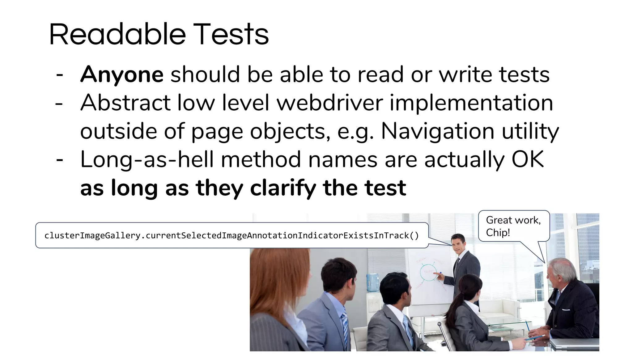 Readable Tests
clusterImageGallery.currentSelectedImageAnnotationIndicatorExistsInTrack()
Great work,
Chip!
- Anyone should be able to read or write tests
- Abstract low level webdriver implementation
outside of page objects, e.g. Navigation utility
- Long-as-hell method names are actually OK
as long as they clarify the test
 