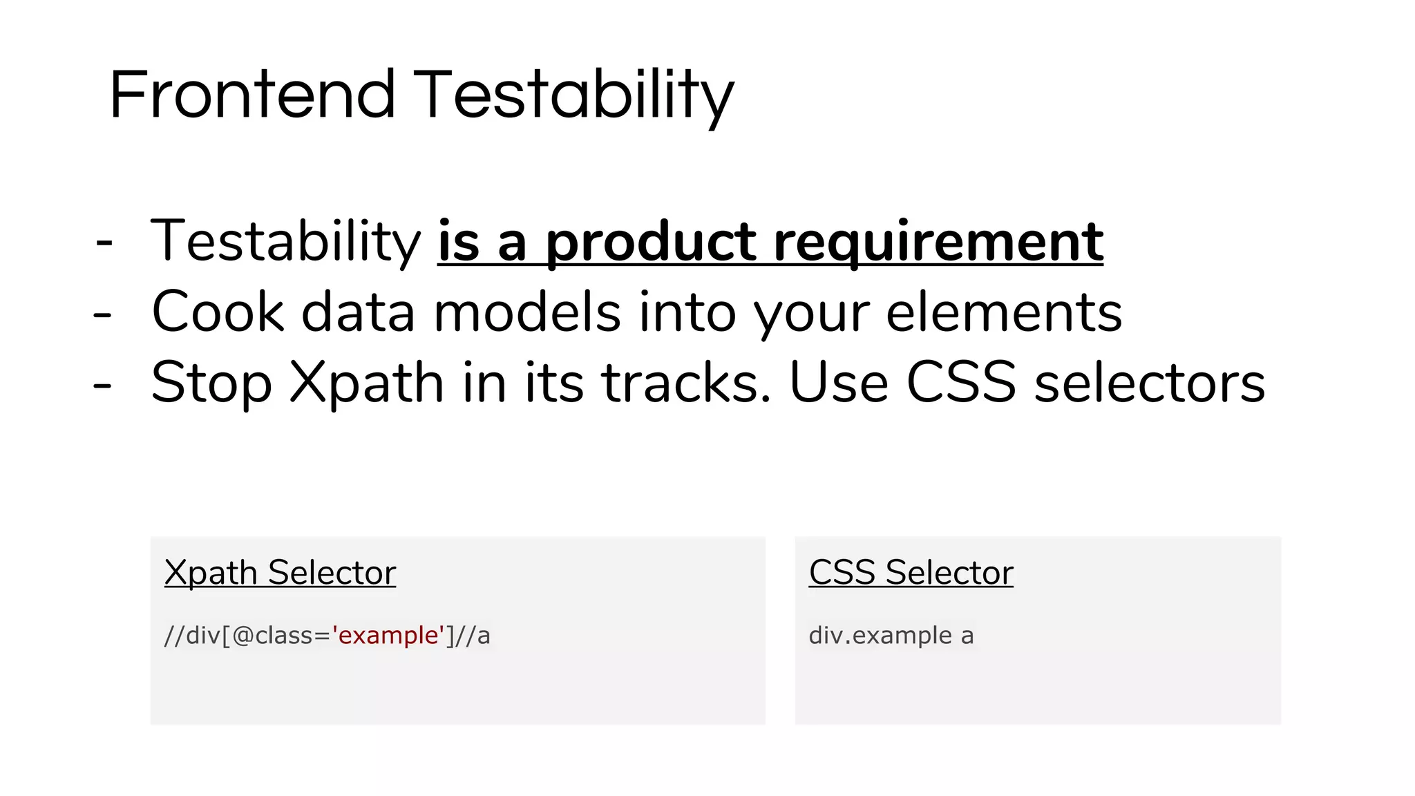 - Testability is a product requirement
- Cook data models into your elements
- Stop Xpath in its tracks. Use CSS selectors
Frontend Testability
Xpath Selector
//div[@class='example']//a
CSS Selector
div.example a
 