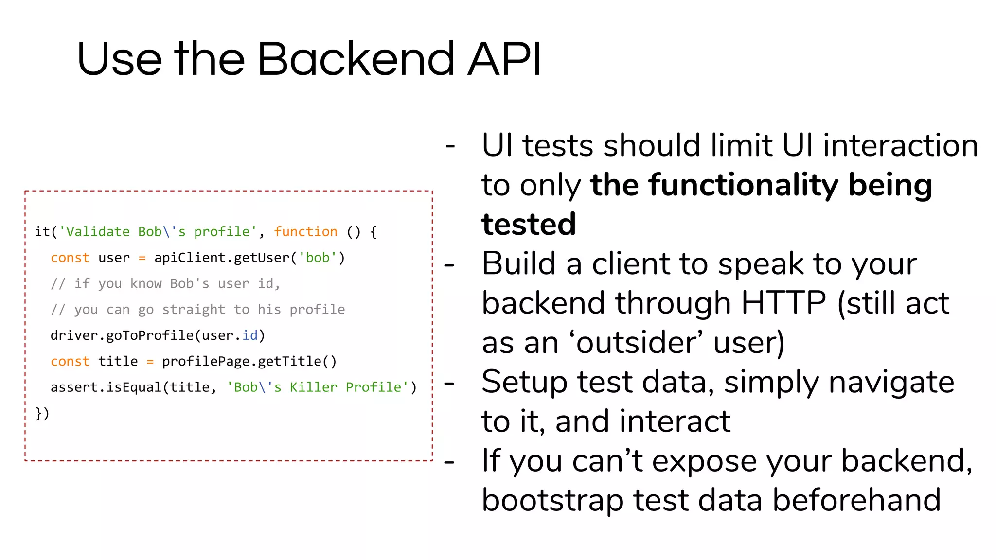 - UI tests should limit UI interaction
to only the functionality being
tested
- Build a client to speak to your
backend through HTTP (still act
as an ‘outsider’ user)
- Setup test data, simply navigate
to it, and interact
- If you can’t expose your backend,
bootstrap test data beforehand
Use the Backend API
it('Validate Bob's profile', function () {
const user = apiClient.getUser('bob')
// if you know Bob's user id,
// you can go straight to his profile
driver.goToProfile(user.id)
const title = profilePage.getTitle()
assert.isEqual(title, 'Bob's Killer Profile')
})
 