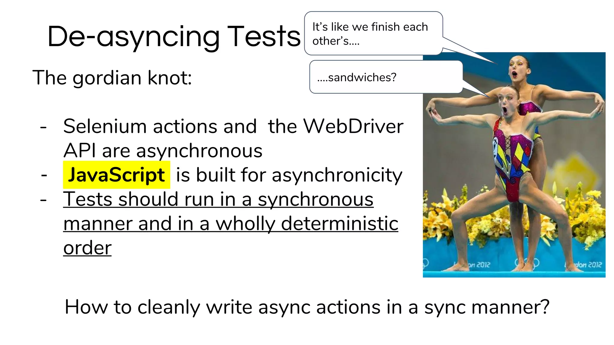 The gordian knot:
- Selenium actions and the WebDriver
API are asynchronous
- JavaScript is built for asynchronicity
- Tests should run in a synchronous
manner and in a wholly deterministic
order
De-asyncing Tests
How to cleanly write async actions in a sync manner?
….sandwiches?
It’s like we finish each
other’s….
 