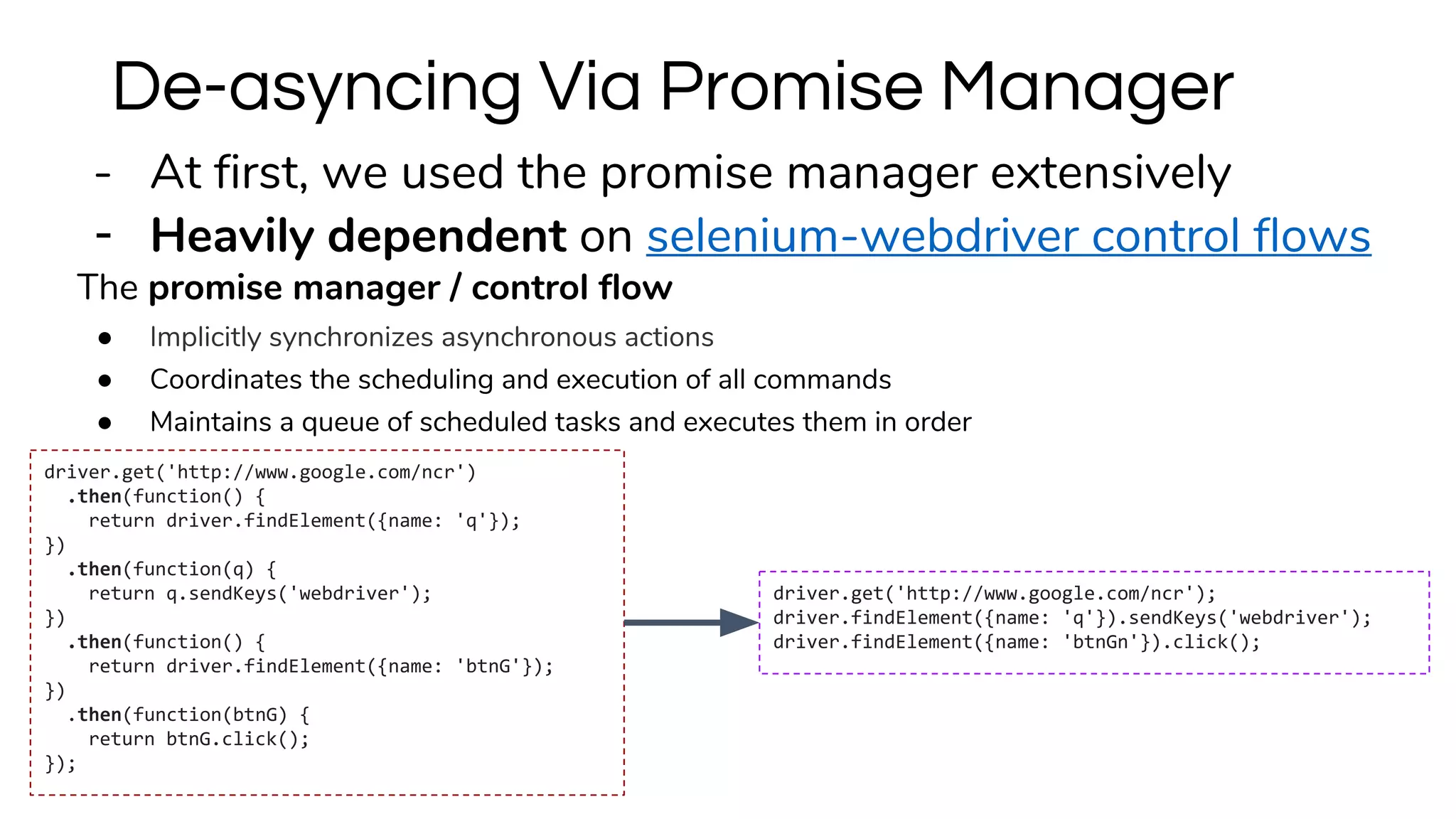 - At first, we used the promise manager extensively
- Heavily dependent on selenium-webdriver control flows
The promise manager / control flow
● Implicitly synchronizes asynchronous actions
● Coordinates the scheduling and execution of all commands
● Maintains a queue of scheduled tasks and executes them in order
De-asyncing Via Promise Manager
driver.get('http://www.google.com/ncr');
driver.findElement({name: 'q'}).sendKeys('webdriver');
driver.findElement({name: 'btnGn'}).click();
driver.get('http://www.google.com/ncr')
.then(function() {
return driver.findElement({name: 'q'});
})
.then(function(q) {
return q.sendKeys('webdriver');
})
.then(function() {
return driver.findElement({name: 'btnG'});
})
.then(function(btnG) {
return btnG.click();
});
 