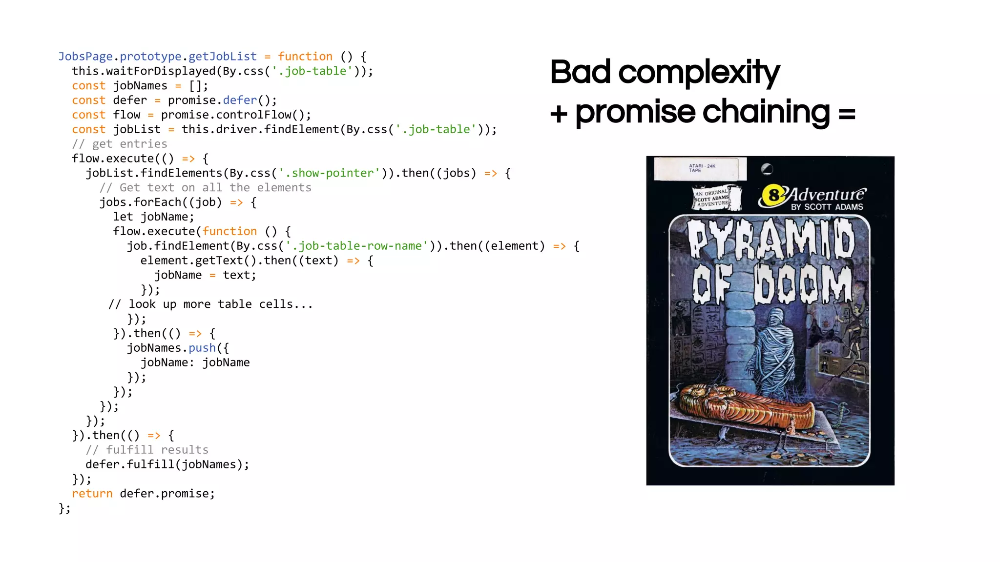 JobsPage.prototype.getJobList = function () {
this.waitForDisplayed(By.css('.job-table'));
const jobNames = [];
const defer = promise.defer();
const flow = promise.controlFlow();
const jobList = this.driver.findElement(By.css('.job-table'));
// get entries
flow.execute(() => {
jobList.findElements(By.css('.show-pointer')).then((jobs) => {
// Get text on all the elements
jobs.forEach((job) => {
let jobName;
flow.execute(function () {
job.findElement(By.css('.job-table-row-name')).then((element) => {
element.getText().then((text) => {
jobName = text;
});
// look up more table cells...
});
}).then(() => {
jobNames.push({
jobName: jobName
});
});
});
});
}).then(() => {
// fulfill results
defer.fulfill(jobNames);
});
return defer.promise;
};
Bad complexity
+ promise chaining =
 