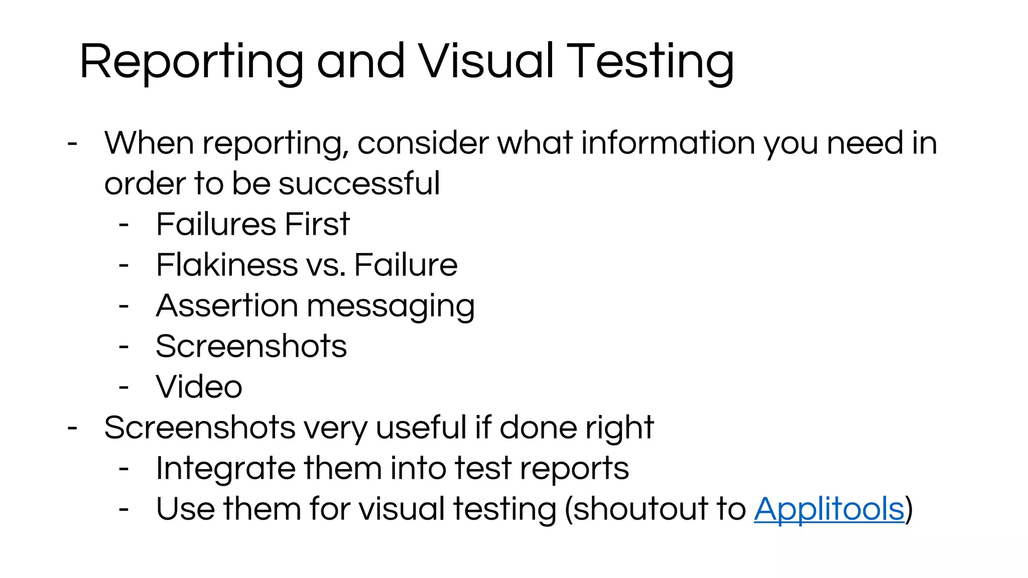 - When reporting, consider what information you need in
order to be successful
- Failures First
- Flakiness vs. Failure
- Assertion messaging
- Screenshots
- Video
- Screenshots very useful if done right
- Integrate them into test reports
- Use them for visual testing (shoutout to Applitools)
Reporting and Visual Testing
 