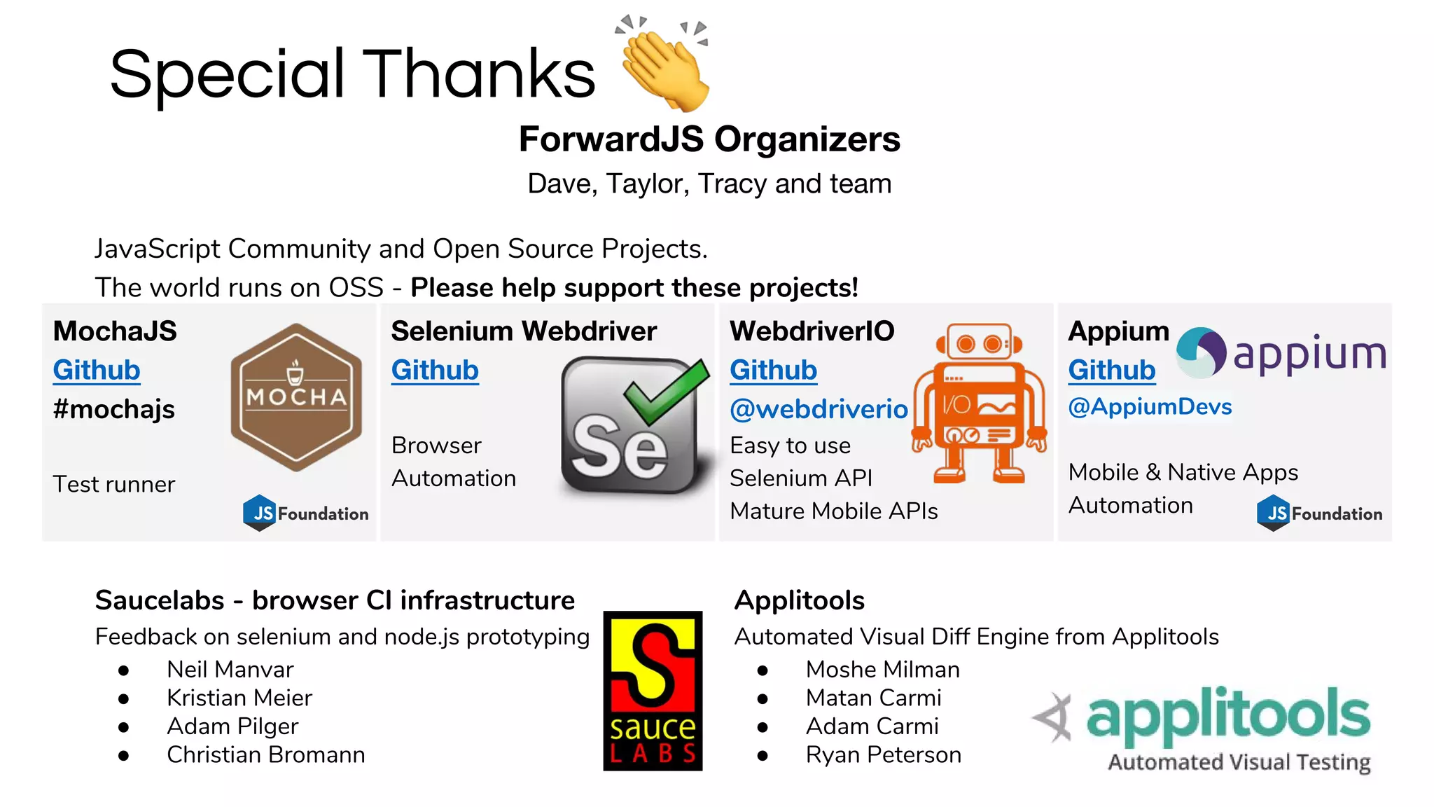 ForwardJS Organizers
Dave, Taylor, Tracy and team
Special Thanks
Saucelabs - browser CI infrastructure
Feedback on selenium and node.js prototyping
● Neil Manvar
● Kristian Meier
● Adam Pilger
● Christian Bromann
Applitools
Automated Visual Diff Engine from Applitools
● Moshe Milman
● Matan Carmi
● Adam Carmi
● Ryan Peterson
MochaJS
Github
#mochajs
Test runner
Selenium Webdriver
Github
Browser
Automation
WebdriverIO
Github
@webdriverio
Easy to use
Selenium API
Mature Mobile APIs
Appium
Github
@AppiumDevs
Mobile & Native Apps
Automation
JavaScript Community and Open Source Projects.
The world runs on OSS - Please help support these projects!
 