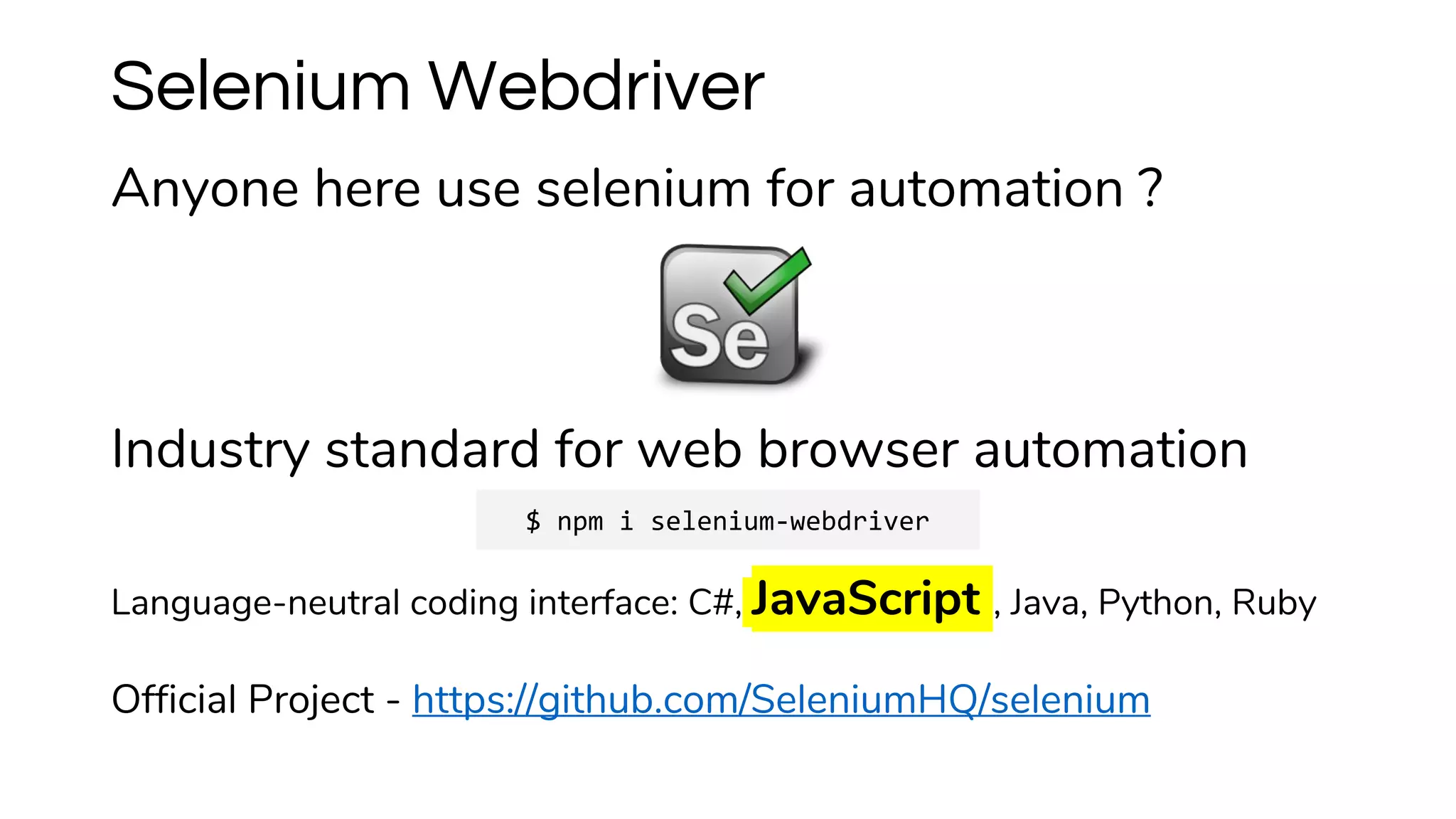 Anyone here use selenium for automation ?
Industry standard for web browser automation
Language-neutral coding interface: C#, JavaScript , Java, Python, Ruby
Official Project - https://github.com/SeleniumHQ/selenium
Selenium Webdriver
$ npm i selenium-webdriver
 