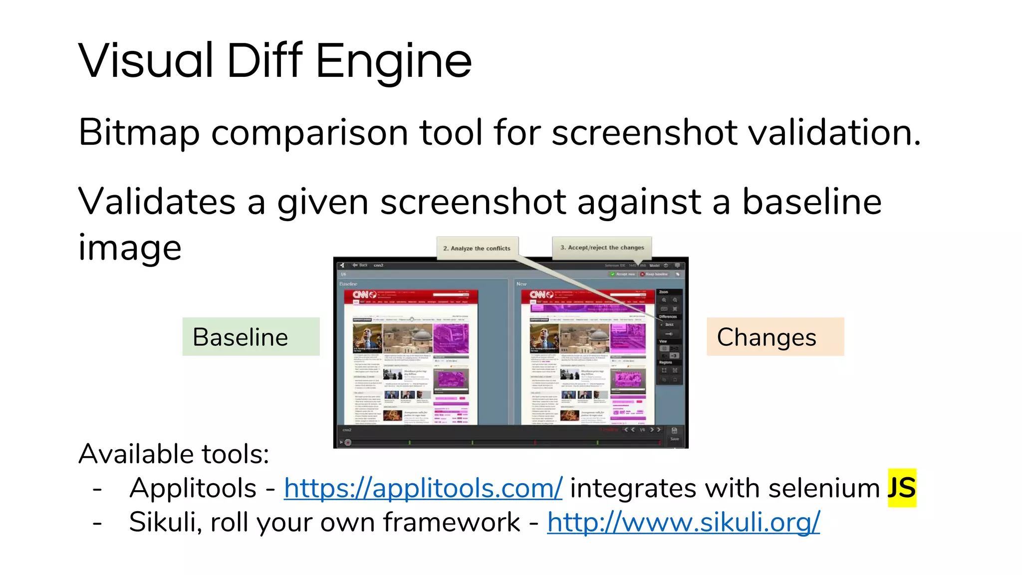Visual Diff Engine
Bitmap comparison tool for screenshot validation.
Validates a given screenshot against a baseline
image
Available tools:
- Applitools - https://applitools.com/ integrates with selenium JS
- Sikuli, roll your own framework - http://www.sikuli.org/
Baseline Changes
 