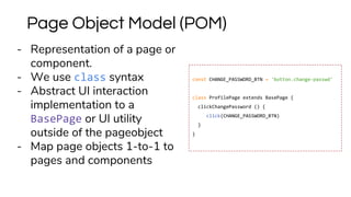 - Representation of a page or
component.
- We use class syntax
- Abstract UI interaction
implementation to a
BasePage or UI utility
outside of the pageobject
- Map page objects 1-to-1 to
pages and components
Page Object Model (POM)
const CHANGE_PASSWORD_BTN = 'button.change-passwd'
class ProfilePage extends BasePage {
clickChangePassword () {
click(CHANGE_PASSWORD_BTN)
}
}
 