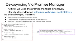 - At first, we used the promise manager extensively
- Heavily dependent on selenium-webdriver control flows
The promise manager / control flow
● Implicitly synchronizes asynchronous actions
● Coordinates the scheduling and execution of all commands
● Maintains a queue of scheduled tasks and executes them in order
De-asyncing Via Promise Manager
driver.get('http://www.google.com/ncr');
driver.findElement({name: 'q'}).sendKeys('webdriver');
driver.findElement({name: 'btnGn'}).click();
driver.get('http://www.google.com/ncr')
.then(function() {
return driver.findElement({name: 'q'});
})
.then(function(q) {
return q.sendKeys('webdriver');
})
.then(function() {
return driver.findElement({name: 'btnG'});
})
.then(function(btnG) {
return btnG.click();
});
 