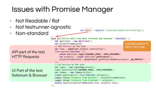 test.it('Verify data from both frontend and backend', function() {
var apiClient = new ApiClient();
var projectFromBackend;
// API Portion of the test
var flow = webdriver.promise.controlFlow();
flow.execute(function *(){
yield webClient.login(USER001_EMAIL, USER_PASSWORD);
var projects = yield apiClient.getProjects();
projectFromBackend = projectutil.getProjectByName(projects, QA_PROJECT);
});
// UI Portion of the test
var login = new LoginPage(driver);
login.enterUserInfo(USER001_EMAIL, USER_PASSWORD);
var topNav = new TopNav(driver);
topNav.getProjects().then(function (projects){
Logger.debug('Projects from backend:', projectsFromBackend);
Logger.debug('Projects from frontend:', projects);
assert.equal(projectsFromBackend.size, projects.size);
});
- Not Readable / flat
- Not testrunner-agnostic
- Non-standard
API part of the test
HTTP Requests
Issues with Promise Manager
Context switch to
REST API calls
UI Part of the test
Selenium & Browser
var test = require('selenium-webdriver/testing');
 