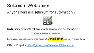 Anyone here use selenium for automation ?
Industry standard for web browser automation
Language-neutral coding interface: C#, JavaScript , Java, Python, Ruby
Official Project - https://github.com/SeleniumHQ/selenium
Selenium Webdriver
$ npm i selenium-webdriver
 