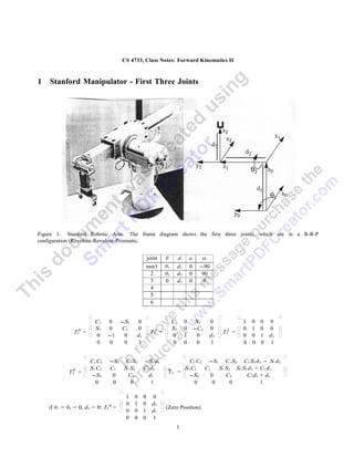 CS 4733, Class Notes: Forward Kinematics II



1   Stanford Manipulator - First Three Joints




Figure 1: Stanford Robotic Arm. The frame diagram shows the first three joints, which are in a R-R-P
configuration (Revolute-Revolute-Prismatic.


                                               joint   θ    d        a     α
                                               nnn1    θ1   d1       0    -90
                                                2      θ2   d2       0     90
                                                3      0    d3       0     0
                                                4
                                                5
                                                6

                                                                                                 
                      C1     0 -S1     0           C2            0        S2   0           1 0 0 0
                     S1     0  C1     0  1  S2                0       -C2   0  2  0 1 0 0        
             T10   =                      T2 =                                  T3 =             
                     0      -1  0     d1        0             1        0    d2        0 0 1 d3   
                      0      0   0     1           0             0        0    1           0 0 0 1

                                                                                                       
                    C1 C2    -S1 C1 S2     -S1 d2           C1 C2 -S1 C1 S2 C1 S2 d3 - S1 d2
                   S 1 C2   C1  S1 S2     C1 d 2 0      1 C2
                                                          S      C1   S1 S2 S1 S 2 d3 + C 1 d 2           
           T20   =                                T3 =                                                 
                   -S2       0   C2         d1           -S2    0     C2       C2 d3 + d1              
                       0      0     0         1               0     0      0            1
                                                   
                                   1   0   0     0
                                  0   1   0     d2 
                              0
    if θ1 = θ2 = 0, d3 = 0: T3 =                    (Zero Position)
                                  0   0   1     d1 
                                   0   0   0     1
                                                            1
 