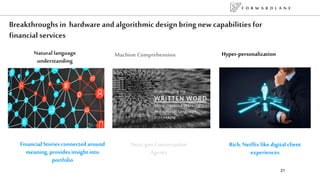 F O R W A R D L A N E
21
Breakthroughs in hardware and algorithmic design bring new capabilities for
financial services
Machine Comprehension Hyper-personalizationNatural language
understanding
Next-gen Conversation
Agents
Financial Stories connected around
meaning, provides insight into
portfolio
Rich, Netflix like digital client
experiences
 
