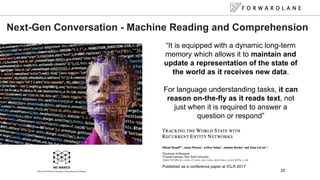 F O R W A R D L A N E
25
Next-Gen Conversation - Machine Reading and Comprehension
It is equipped with a dynamic long-term
memory which allows it to maintain and
update a representation of the state of
the world as it receives new data.
For language understanding tasks, it can
reason on-the-fly as it reads text, not
just when it is required to answer a
question or respond
Published as a conference paper at ICLR 2017
 