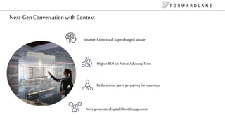 Next-Gen Conversation with Context
Reduce time spent preparing for meetings
Higher ROI on Active Advisory Time
Smarter, Contextual supercharged advice
Next-generationDigital Client Engagement
F O R W A R D L A N E
 
