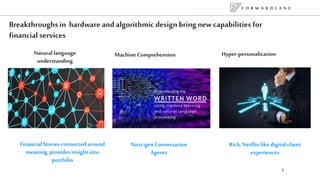 F O R W A R D L A N E
7
Breakthroughs in hardware and algorithmic design bring new capabilities for
financial services
Machine Comprehension Hyper-personalizationNatural language
understanding
Next-gen Conversation
Agents
Financial Stories connected around
meaning, provides insight into
portfolio
Rich, Netflix like digital client
experiences
 