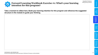 10
Forward Learning Workbook Exercise #1: What's your learning
intention for this program?
Adaptability & Resilience
CONFIDENTIAL AND PROPRIETARY
Any use of this material without specific permission of McKinsey & Company is strictly prohibited
Take a moment to reflect here. Build your learning intention for this program and reference the suggested
structure in the module to guide your thinking.
Setting learning intentions
Adaptability
&
Resilience
Problem
Solving
Relationships
&
Well-being
Communicating
for
Impact
Skills
Reflection
Introduction
My
Digital
Toolkit
 