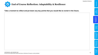 16
End of Course Reflection: Adaptability & Resilience
Adaptability & Resilience
CONFIDENTIAL AND PROPRIETARY
Any use of this material without specific permission of McKinsey & Company is strictly prohibited
Take a moment to reflect and jot down any key points that you would like to revisit in the future.
Adaptability
&
Resilience
Problem
Solving
Relationships
&
Well-being
Communicating
for
Impact
Skills
Reflection
Introduction
My
Digital
Toolkit
 