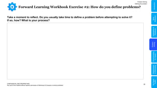 20
Forward Learning Workbook Exercise #2: How do you define problems?
Problem Solving
Defining the problem
CONFIDENTIAL AND PROPRIETARY
Any use of this material without specific permission of McKinsey & Company is strictly prohibited
Take a moment to reflect. Do you usually take time to define a problem before attempting to solve it?
If so, how? What is your process?
Problem
Solving
Adaptability
&
Resilience
Relationships
&
Well-being
My
Digital
Toolkit
Communicating
for
Impact
Skills
Reflection
Introduction
 