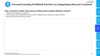 23
Forward Learning Workbook Exercise #3: Integrating what you’ve learned
CONFIDENTIAL AND PROPRIETARY
Any use of this material without specific permission of McKinsey & Company is strictly prohibited
Take a moment to reflect. How hasyour thinking about problem definition evolved?
 What have you added to your approach?
 What new steps, tools and techniques would you like to integrate into your approach to problem definition?
 What are you most excited to try on the job?
Problem Solving
Defining the problem
Problem
Solving
Adaptability
&
Resilience
Relationships
&
Well-being
My
Digital
Toolkit
Communicating
for
Impact
Skills
Reflection
Introduction
 