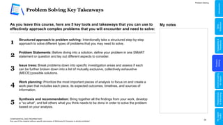 25
Problem Solving Key Takeaways
CONFIDENTIAL AND PROPRIETARY
Any use of this material without specific permission of McKinsey & Company is strictly prohibited
Problem Solving
As you leave this course, here are 5 key tools and takeaways that you can use to
effectively approach complex problems that you will encounter and need to solve:
1 Structured approach to problem solving: Intentionally take a structured step-by-step
approach to solve different types of problems that you may need to solve.
Issue trees: Break problems down into specific investigation areas and assess if each
can be further broken down into a list of mutually exclusive, collectively exhaustive
(MECE) possible solutions.
3
2 Problem Statements: Before diving into a solution, define your problem in one SMART
statement or question and lay out different aspects to consider.
4 Work planning: Prioritize the most important pieces of analysis to focus on and create a
work plan that includes each piece, its expected outcomes, timelines, and sources of
information.
5 Synthesis and recommendation: Bring together all the findings from your work, develop
a “so what”, and tell others what you think needs to be done in order to solve the problem
based on your analysis.
My notes
Problem
Solving
Adaptability
&
Resilience
Relationships
&
Well-being
My
Digital
Toolkit
Communicating
for
Impact
Skills
Reflection
Introduction
 