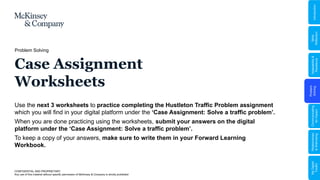 Problem
Solving
Adaptability
&
Resilience
Relationships
&
Well-being
My
Digital
Toolkit
Communicating
for
Impact
Skills
Reflection
Introduction
Problem Solving
Case Assignment
Worksheets
Use the next 3 worksheets to practice completing the Hustleton Traffic Problem assignment
which you will find in your digital platform under the ‘Case Assignment: Solve a traffic problem’.
When you are done practicing using the worksheets, submit your answers on the digital
platform under the ‘Case Assignment: Solve a traffic problem’.
To keep a copy of your answers, make sure to write them in your Forward Learning
Workbook.
CONFIDENTIAL AND PROPRIETARY
Any use of this material without specific permission of McKinsey & Company is strictly prohibited
 