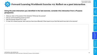 35
Forward Learning Workbook Exercise #2: Reflect on a past interaction
CONFIDENTIAL AND PROPRIETARY
Any use of this material without specific permission of McKinsey & Company is strictly prohibited
Using the past interaction you identified in the last exercise, consider this interaction from a Purpose
perspective:
 Were you clear on the purpose of the interaction? What was the purpose?
 Did you communicate the purpose up front?
 Was the purpose shared? If so, how?
 If it was not a shared purpose, what could you have done differently? What impact do you think that would have had on the outcome?
Communicating for Impact
Orient towards a purpose
Problem
Solving
Communicating
for
Impact
Adaptability
&
Resilience
Relationships
&
Well-being
My
Digital
Toolkit
Skills
Reflection
Introduction
 