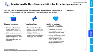 39
Tapping into the Three Elements of Style for delivering your messages
CONFIDENTIAL AND PROPRIETARY
Any use of this material without specific permission of McKinsey & Company is strictly prohibited
Tip: use your physical presence, vocal emphasis and emotional connection to
deliver your message in a way that moves your audience to take action.
Physical presence
 This refers to the speaker’s
ability to appear relaxed,
confident, and in control of a
room.
 Speakers with strong physical
presence have good posture,
make good eye contact, avoid
fidgeting, use gestures
appropriately, and move with
confidence.
Ability to make an
emotional connection
 This refers to the speaker’s
ability to gauge the mood of the
audience and adjust his or her
tone accordingly.
 Speakers who are able to make
an emotional connection
typically make strong eye
contact with their audiences
and communicate emotion via
their facial expressions and
tone of voice.
Vocal emphasis
 This primarily refers to the
speaker’s ability to adjust his or
her pitch, pace, and volume to
match the occasion.
 In addition, speakers with good
vocal emphasis typically speak
in the active voice and rarely
use qualifiers or caveats.
Communicating for Impact
Conversation – delivering your messages
My notes
Problem
Solving
Communicating
for
Impact
Adaptability
&
Resilience
Relationships
&
Well-being
My
Digital
Toolkit
Skills
Reflection
Introduction
 