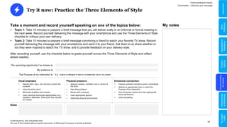 40
Try it now: Practice the Three Elements of Style
CONFIDENTIAL AND PROPRIETARY
Any use of this material without specific permission of McKinsey & Company is strictly prohibited
Take a moment and record yourself speaking on one of the topics below:
 Topic 1: Take 10 minutes to prepare a brief message that you will deliver orally in an informal or formal meeting in
the next week. Record yourself delivering the message with your smartphone and use the Three Elements of Style
checklist to critique your own delivery.
 Topic 2: Take 10 minutes to prepare a brief message convincing a friend to watch your favorite TV show. Record
yourself delivering the message with your smartphone and send it to your friend. Ask them to a) share whether or
not they were inspired to watch the TV show, and b) provide feedback on your delivery style.
After recording yourself, use the checklist below to grade yourself across the Three Elements of Style and reflect
where needed.
The upcoming opportunity I’ve chosen is:
My audience is:
The Purpose of my interaction is: E.g., Inspire a colleague to take on a leadership role on my project
Notes
 Express authentic emotions and/or vulnerability
 Selects an appropriate tone to match the
Purpose of the interaction
 Has strong eye contact and uses appropriate
facial expressions
 Uses storytelling
 Appears relaxed, confident, and in control of
the room
 Has strong posture
 Moves with a purpose
 Uses appropriate gesture
 Optimizes physical environment
 Adjusts pitch, pace, and volume to match the
occasion
 Uses the active voice
 Minimizes qualifiers and caveats
 Uses rhetorical techniques appropriately (e.g.,
repetition, alliteration, three-point lists, pauses
for impact)
Emotional connection
Physical presence
Vocal emphasis
Communicating for Impact
Conversation – delivering your messages
My notes
Problem
Solving
Communicating
for
Impact
Adaptability
&
Resilience
Relationships
&
Well-being
My
Digital
Toolkit
Skills
Reflection
Introduction
 