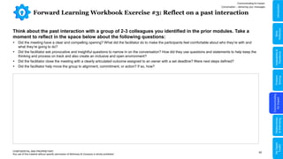 42
Forward Learning Workbook Exercise #3: Reflect on a past interaction
CONFIDENTIAL AND PROPRIETARY
Any use of this material without specific permission of McKinsey & Company is strictly prohibited
Think about the past interaction with a group of 2-3 colleagues you identified in the prior modules. Take a
moment to reflect in the space below about the following questions:
 Did the meeting have a clear and compelling opening? What did the facilitator do to make the participants feel comfortable about who they’re with and
what they’re going to do?
 Did the facilitator ask provocative and insightful questions to narrow in on the conversation? How did they use questions and statements to help keep the
thinking and process on track and also create an inclusive and open environment?
 Did the facilitator close the meeting with a clearly articulated outcome assigned to an owner with a set deadline? Were next steps defined?
 Did the facilitator help move the group to alignment, commitment, or action? If so, how?
Communicating for Impact
Conversation – delivering your messages
Problem
Solving
Communicating
for
Impact
Adaptability
&
Resilience
Relationships
&
Well-being
My
Digital
Toolkit
Skills
Reflection
Introduction
 