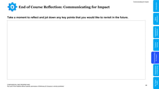 44
End of Course Reflection: Communicating for Impact
CONFIDENTIAL AND PROPRIETARY
Any use of this material without specific permission of McKinsey & Company is strictly prohibited
Take a moment to reflect and jot down any key points that you would like to revisit in the future.
Communicating for Impact
Problem
Solving
Communicating
for
Impact
Adaptability
&
Resilience
Relationships
&
Well-being
My
Digital
Toolkit
Skills
Reflection
Introduction
 