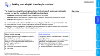 9
Setting meaningful learning intentions
Adaptability & Resilience
CONFIDENTIAL AND PROPRIETARY
Any use of this material without specific permission of McKinsey & Company is strictly prohibited
Setting learning intentions
Tip: to set meaningful learning intentions, follow these 3 guiding principles to
ensure you get the most out of setting these intentions
1. Preparation: investing the time and energy to set yourself up for success
2. Execution: learning and performing to the best of your capabilities, and enjoying yourself in the process
3. Reflection: learning from your past actions
We live in a complex world with more stimuli than we can possibly process. Setting learning intentions helps us to
cut through the noise and stay focused on what we’ve identified as personally important.
There are two specific, subtle ways in which we can frame our intentions—our direction forward—that support both
our ability to learn and the likelihood that we’ll enjoy the experience.
Focus on the journey
Frame your desired outcome as a learning intention
versus a performance goal.
Good learning intentions prioritize the experience
itself, not just the outcome. Instead of focusing on a
specific target, they focus on:
 The process
 Discovering and exploring new ideas
 Our growth
Link to meaning
Connect your learning to something that is personally
meaningful to you.
Taking the time to make this connection will help you
learn better and have more fun in the process.
Questions you might ask yourself include:
 When things get hard, what keeps me motivated?
 What makes me feel fulfilled and proud?
My notes
Adaptability
&
Resilience
Problem
Solving
Relationships
&
Well-being
Communicating
for
Impact
Skills
Reflection
Introduction
My
Digital
Toolkit
 