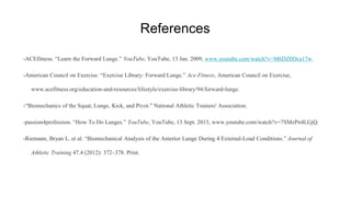 References
-ACEfitness. “Learn the Forward Lunge.” YouTube, YouTube, 13 Jan. 2009, www.youtube.com/watch?v=M6DZ0Dca17w.
-American Council on Exercise. “Exercise Library: Forward Lunge.” Ace Fitness, American Council on Exercise,
www.acefitness.org/education-and-resources/lifestyle/exercise-library/94/forward-lunge.
-“Biomechanics of the Squat, Lunge, Kick, and Pivot.” National Athletic Trainers' Association.
-passion4profession. “How To Do Lunges.” YouTube, YouTube, 13 Sept. 2015, www.youtube.com/watch?v=7SMzPn4LGjQ.
-Riemann, Bryan L. et al. “Biomechanical Analysis of the Anterior Lunge During 4 External-Load Conditions.” Journal of
Athletic Training 47.4 (2012): 372–378. Print.
 