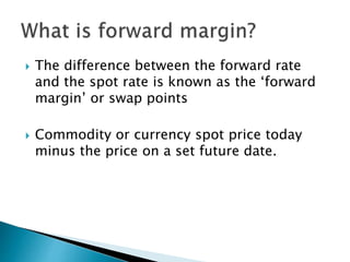  The difference between the forward rate
and the spot rate is known as the ‘forward
margin’ or swap points
 Commodity or currency spot price today
minus the price on a set future date.
 