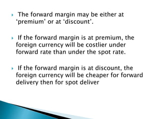  The forward margin may be either at
‘premium’ or at ‘discount’.
 If the forward margin is at premium, the
foreign currency will be costlier under
forward rate than under the spot rate.
 If the forward margin is at discount, the
foreign currency will be cheaper for forward
delivery then for spot deliver
 