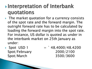  Interpretation of Interbank
quotations
 The market quotation for a currency consists
of the spot rate and the forward margin. The
outright forward rate has to be calculated by
loading the forward margin into the spot rate.
For instance, US dollar is quoted as under in
the interbank market on 25th January as
under:
 Spot USD 1 = ` 48.4000/48.4200
Spot/February 2000/2100
Spot/March 3500/3600
 