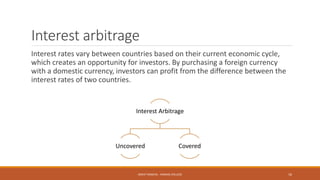 Interest arbitrage
Interest rates vary between countries based on their current economic cycle,
which creates an opportunity for investors. By purchasing a foreign currency
with a domestic currency, investors can profit from the difference between the
interest rates of two countries.
Interest Arbitrage
Uncovered Covered
MOHIT SINGHAL - RAMJAS COLLEGE 16
 