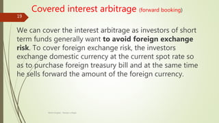 Covered interest arbitrage (forward booking)
We can cover the interest arbitrage as investors of short
term funds generally want to avoid foreign exchange
risk. To cover foreign exchange risk, the investors
exchange domestic currency at the current spot rate so
as to purchase foreign treasury bill and at the same time
he sells forward the amount of the foreign currency.
Mohit Singhal - Ramjas college
19
 